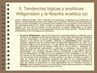 5. Tendencias lógicas y analíticas: Wittgenstein y la filosofía analítica (a) (Viena, 1889-Cambridge, 1951). Dedicado a la ingeniería, la abandonó por la filosofía y la lógica. Durante algunas épocas vivió aislado de la sociedad. Participó voluntariamente en las dos guerras mundiales, en la primera como soldado y en la segunda como enfermero. Se nacionalizó británico en 1938 y enseñó un tiempo en Cambridge, pero renunció a la cátedra. Su obra se ha dividido en dos períodos: el primer Wittgenstein y el último Wittgenstein, que coinciden con la publicación de sus dos obras básicas,  Tractatus logico-philosophicus y las Investigaciones filosóficas. El primer Wittgenstein.  Sigue las teorías de los atomistas lógicos y defiende que el mundo es la totalidad de los hechos atómicos. Éstos están formados por entidades que son nombrables. La función del lenguaje es representar o describir el mundo, referirse a los hechos de la realidad. Defiende un  isomorfismo  entre lenguaje y realidad, alegando que los hechos están configurados lógicamente. Es decir, si la estructura lógica de la proposición y la del objeto son idénticas, toda proposición atómica o elemental será el «retrato»  (Bild)  de un hecho atómico.  Distingue dos tipos de proposiciones: elementales o atómicas y complejas. Las primeras son combinaciones de nombres que se refieren directamente a los objetos (hechos elementales). Las complejas expresan hechos constituidos a partir de la unión de hechos elementales. La lógica es la que establece si son verdaderas o no. El valor de verdad de las proposiciones elementales depende de su correspondencia o no con los hechos (si es verdadera, el hecho existe; si es falsa, el hecho no existe). El valor de verdad de las complejas depende del valor de sus componentes, que definimos a partir de las tablas de verdad de la lógica (si no se puede establecer el valor de verdad, la proposición no será significativa). En el  Tractatus  describe la  filosofía  como disciplina que da una clarificación lógica del pensamiento y establece los límites de lo que es pensable y lo que no lo es. 