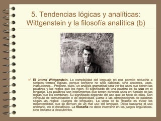 5. Tendencias lógicas y analíticas: Wittgenstein y la filosofía analítica (b) El último Wittgenstein.  La complejidad del lenguaje no nos permite reducirlo a simples formas lógicas, porque contiene no sólo palabras, sino acciones, usos, instituciones... Propone, pues, un análisis gramatical para ver los usos que tienen las palabras y las reglas que los rigen. El significado de una palabra es su  uso  en el lenguaje. Las palabras son instrumentos que tienen diversos usos en función de las reglas que los combinan. Su significado depende del uso que se hace de ellas. Son vehículo de comunicación o de objetividad. Llama a las combinaciones de palabras según las reglas: «juegos de lenguaje». La tarea de la filosofía es evitar los malentendidos que se derivan de un mal uso del lenguaje. Debe buscarse el uso ordinario, no el metafísico. La  filosofía  no debe intervenir en los juegos lingüísticos, sino limitarse a descubrirlos. 