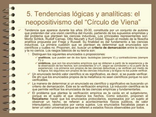 5. Tendencias lógicas y analíticas: el neopositivismo del “Círculo de Viena” Tendencia que aparece durante los años 20-30, constituida por un conjunto de autores que pretenden dar una visión científica del mundo, partiendo de los supuestos empiristas y del problema que plantean las ciencias inductivas. Los principales representantes son: Moritz Schlick, Rudolf Carnap, Otto Neurath y Kurt Gödel. Siguen el modelo de la filosofía analítica propuesta por Frege y Russell. Su finalidad es dar fundamento a las ciencias inductivas. La primera cuestión que se plantean es determinar qué enunciados son científicos y cuáles no. Proponen, así, buscar un  criterio de demarcación  entre la ciencia y la no ciencia. Los rasgos básicos de su teoría son: Distinguen los siguientes enunciados o proposiciones:  analíticos , que pueden ser de dos tipos: tautologías (siempre V) y contradicciones (siempre F); y  sintéticos , que son los enunciados empíricos que se obtienen a partir de la experiencia y de la observación de los hechos; son consistentes (V o F, según se corroboren o no a partir de la experiencia). Los primeros son propios de las ciencias deductivas y se verifican por medio de la lógica; los segundos son propios de las ciencias inductivas y la lógica no los puede verificar.  Un enunciado tendrá valor científico si es significativo, es decir, si se puede verificar. De ahí que los enunciados propios de la metafísica no sean científicos porque no son verificables. La manera de determinar si un enunciado es científico y significativo es buscando un criterio de demarcación. Éste es la verificación empírica. La inducción científica es la que permite verificar los enunciados de las ciencias empíricas y fundamentarlas. El problema que plantea la verificación empírica es la caída en el subjetivismo, porque es el sujeto el que observa los hechos. Como solución, proponen el  fisicalismo : hacer que los enunciados protocolarios, expresados por un sujeto al observar un hecho, se refieran a acontecimientos físicos públicos, de valor intersubjetivo, observados por varios sujetos. Los enunciados fisicalistas pasan a tener un valor universal porque se refieren a estados físicos observables por todos. 