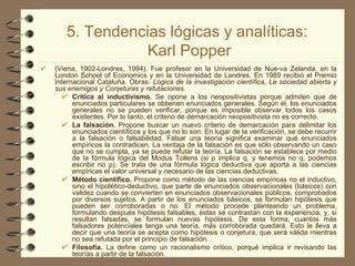 5. Tendencias lógicas y analíticas:  Karl Popper (Viena, 1902-Londres, 1994). Fue profesor en la Universidad de Nue­va Zelanda, en la London School of Economics y en la Universidad de Londres. En 1989 recibió el Premio Internacional Cataluña. Obras:  Lógica de la investigación científica, La sociedad abierta y sus enemigos y Conjeturas y refutaciones. Crítica al inductivismo.  Se opone a los neopositivistas porque admiten que de enunciados particulares se obtienen enunciados generales. Según él, los enunciados generales no se pueden verificar, porque es imposible observar todos los casos existentes. Por lo tanto, el criterio de demarcación neopositivista no es correcto. La falsación.  Propone buscar un nuevo criterio de demarcación para delimitar los enunciados científicos y los que no lo son. En lugar de la verificación, se debe recurrir a la falsación o falsabilidad. Falsar una teoría significa examinar qué enunciados empíricos la contradicen. La ventaja de la falsación es que sólo observando un caso que no se cumpla, ya se puede refutar la teoría. La falsación se establece por medio de la fórmula lógica del Modus Tollens (si p implica q, y tenemos no q, podemos escribir no p). Se trata de una fórmula lógica deductiva que aporta a las ciencias empíricas el valor universal y necesario de las ciencias deductivas. Método científico.  Propone como método de las ciencias empíricas no el inductivo, sino el hipotético-deductivo, que parte de enunciados observacionales (básicos) con validez cuando se convierten en enunciados observacionales públicos, comprobados por diversos sujetos. A partir de los enunciados básicos, se formulan hipótesis que pueden ser corroboradas o no. El método procede planteando un problema, formulando después hipótesis falsables, éstas se contrastan con la experiencia, y, si resultan falsadas, se formulan nuevas hipótesis. De esta forma, cuantos más falsadores potenciales tenga una teoría, más corroborada quedará. Esto le lleva a decir que una teoría se acepta como hipótesis o conjetura, que será válida mientras no sea refutada por el principio de falsación. Filosofía.  La define como un racionalismo crítico, porqué implica ir revisando las teorías a partir de la falsación. 