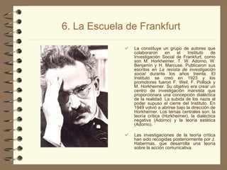 6. La Escuela de Frankfurt La constituye un grupo de autores que colaboraron en el Instituto de Investigación Social de Frankfurt, como son M. Horkheimer, T. W. Adorno, W. Benjamin y H. Marcuse. Publicaron sus escritos en  La revista de investigación social  durante los años treinta. El Instituto se creó en 1923 y los promotores fueron F. Weil, F. Pollock y M. Horkheimer. Su objetivo era crear un centro de investigación marxista que proporcionara una concepción dialéctica de la realidad. La subida de los nazis al poder supuso el cierre del Instituto. En 1949 volvió a abrirse bajo la dirección de Horkheimer. Los temas centrales son: la teoría crítica (Horkheimer), la dialéctica negativa (Adorno) y la teoría estética (Adorno). Las investigaciones de la teoría crítica han sido recogidas posteriormente por J. Habermas, que desarrolla una teoría sobre la acción comunicativa. 