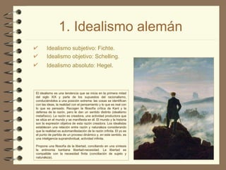 1. Idealismo alemán Idealismo subjetivo:  Fichte . Idealismo objetivo:  Schelling . Idealismo absoluto:  Hegel . El idealismo es una tendencia que se inicia en la primera mitad del siglo XIX y parte de los supuestos del racionalismo, conduciéndolos a una posición extrema: las cosas se identifican con las ideas, la realidad con el pensamiento y lo que es real con lo que es pensado. Recogen la filosofía crítica de Kant y la defensa de la razón, pero le dan un sentido distinto (idealismo metafísico). La razón es creadora, una actividad productora que se sitúa en el mundo y se manifiesta en él. El mundo y la historia son la expresión objetiva de esta razón creadora. Los idealistas establecen una relación entre razón y naturaleza considerando que la realidad es automanifestación de la razón infinita. El yo es el punto de partida de un proceso dinámico y, en este sentido, es una inteligencia supraindividual, actividad infinita. Propone una filosofía de la libertad, conciliando en una síntesis la antinomia kantiana libertad-necesidad. La libertad es compatible con la necesidad finita (conciliación de sujeto y naturaleza). 