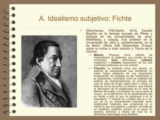 A. Idealismo subjetivo: Fichte (Rammenau, 1762-Berlín, 1814). Estudió filosofía en la famosa escuela de Pforta y teología en las Universidades de Jena, Wittenberg y Leipzig. Fue profesor en la Universidad de Jena y, posteriormente, en la de Berlín. Obras más destacadas:  Ensayo sobre la crítica a toda relación y Teoría de la Ciencia. Método.  Propone como método de interpretación la dialéctica, que consta de tres momentos:  tesis  (afirmación),  antítesis  (negación) y  síntesis  (superación de los dos momentos anteriores en una unidad). Filosofía.  La entiende como una ciencia, un sistema de proposiciones que mantienen un orden lógico partiendo de una proposición fundamental. Su finalidad es dar fundamento a la experiencia, entendida como la totalidad del sistema de representaciones. El principio del cual se parte es el  yo , sujeto libre y moral. La tesis es «el yo se pone a sí mismo», que implica la afirmación de la subjetividad en un acto de libertad del sujeto. La antítesis es «el yo pone al no-yo»; es la afirmación de la autolimitación del yo frente a todo lo que no pertenece a él, la naturaleza. Y síntesis es «unidad del yo y no-yo» en un yo trascendental entendido como subjetividad originaria que comprende en sí mismo lo que es subjetivo y objetivo. Se trata de un idealismo subjetivo porque el yo sigue un proceso dinámico a través del cual se va afirmando hasta llegar al yo absoluto. 
