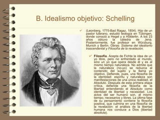B. Idealismo objetivo: Schelling (Leonberg, 1775-Bad Ragaz, 1854). Hijo de un pastor luterano, estudió teología en Tübingen, donde conoció a Hegel y a Hölderlin. A los 23 años obtuvo la cátedra de Jena. Posteriormente, fue profesor en Würzburg, Munich y Berlín. Obras:  Sistema del idealismo trascendental y Filosofía de la revelación. Filosofía.  Acepta de Fichte la idea de un yo libre, pero no enfrentado al mundo, sino un yo que opera desde él y es al mismo tiempo naturaleza. No admite que la naturaleza (no-yo) se reduzca al contenido del sujeto y la llama yo objetivo. Defiende, pues, una filosofía de la identidad: espíritu y naturaleza son manifestaciones de una única realidad, el Absoluto. Después de esta primera etapa crítica, defiende una filosofía de la libertad entendiendo el Absoluto como identidad de libertad y necesidad. Los actos del ser humano son, al mismo tiempo, necesarios y libres. La última fase de su pensamiento contiene la filosofía positiva, que culmina en una filosofía de la revelación: el análisis de la libertad humana nos conduce a Dios (libertad absoluta). 