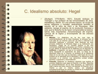 C. Idealismo absoluto: Hegel (Stuttgart, 1770-Berlín, 1831). Estudió teología en Tübingen y fue profesor de las Universidades de Jena, Heidelberg y Berlín. En una primera época, se ocupa de temas religiosos y morales, dedicándose también al estudio de la obra de Kant y de Rousseau. Más adelante, recoge el espíritu de la revolución francesa y cree que la filosofía ha de hacer comprensible la historia. Obras más importantes:  Fenomenología del Espíritu, Ciencia de la lógica y Enciclopedia de las ciencias filosóficas. Método.  La dialéctica es la ley que rige la automanifestación de la Idea Absoluta, el proceso por el cual sale de «sí misma» para ser «lo otro» y retornar a la identidad realizada y concreta. Sólo después de este proceso dialéctico el Absoluto llega a su realización (es resultado). Hegel da un nombre distinto a los tres momentos dialécticos propuestos por Fichte y destaca que el que define la esencia de la dialéctica es el segundo, la  antítesis  o negación, ya que si no existiera oposición, no sería necesaria la superación de ésta. La tesis es la identidad (Idea en sí misma), la antítesis es la diferencia (Idea en su ser otro que se escinde y sale fuera de sí) y la síntesis es la identidad de la identidad y la diferencia (Idea retornada a sí misma). Los denomina unidad simple, escisión u oposición y reconciliación. Filosofía.  Defiende un idealismo absoluto que explica el proceso dialéctico que sigue el Espíritu o la Idea. Describe la automanifestación de la Idea Absoluta, su realización total y plena que abre camino a la libertad. El Espíritu, en sí mismo y por sí mismo activo, se despliega autodeterminándose sin perder la unidad en la multiplicidad, manteniéndose idéntico a sí mismo.  