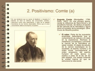 2. Positivismo: Comte (a) Auguste Comte  (Montpellier, 1798-París, 1857). En una primera época, recibe la influencia de Saint-Simon y el socialismo francés. Se dedica al estudio de las ciencias de la naturaleza y figura como el iniciador de la sociología. Obra:  Curso de filosofía positiva . El saber.  Parte de los supuestos empiristas defendiendo que el conocimiento se reduce a lo dado en la experiencia. Rechaza la metafísica y la teología y convierte la ciencia de la naturaleza en saber modelo. El objeto de estudio de la ciencia (sociología) es la sociedad, el espíritu humano y el orden social, concretamente el orden progresivo del espíritu humano en cada época. Lo explica a partir de la ley de los tres estados. Por estado entiende la unidad interna en que se estructura la vida social. Es una tendencia que se opone al idealismo y recupera la filosofía de Kant en defensa del conocimiento científico. Reacciona contra toda especulación y parte de la realidad fenoménica de los hechos observables. Afirma que el único conocimiento válido es el empírico, el positivo. 
