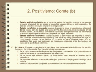 2. Positivismo: Comte (b) Estado teológico o ficticio:  es el punto de partida del espíritu, cuando la persona se pregunta el porqué de las cosas y busca las causas últimas y sobrenaturales. Se trata de un saber absoluto, propio de la imaginación. Estado metafísico o abstracto:  cuando la persona sigue preguntándose el porqué de las cosas, pero no busca una causa divina, trascendente, sino una causa en las mismas cosas. La naturaleza contiene la capacidad de explicación de los fenómenos que están regidos por la necesidad propia de las leyes naturales. Estado positivo o científico:  se inicia cuando la persona no se pregunta el porqué, sino cómo se producen los fenómenos y cuál es la ley o regularidad que los rige. El conocimiento positivo de los hechos no consiste en hacer observaciones, sino en establecer las leyes que expresan las relaciones existentes entre los hechos. La razón es la que lo lleva a término. La ciencia.  Propone como ciencia la sociología, que trata acerca de la historia del espíritu humano y del orden social. Sus características básicas son: Es el conocimiento de las leyes de los fenómenos. Los hechos sólo proporcionan el material para que la razón establezca las relaciones. Es un factor del sistema social, un instrumento que permite el dominio de la naturaleza. Es un saber relativo a la situación del sujeto y al estado de progreso a lo largo de la historia. Tiene un valor unitario porque se ocupa del estudio racional del mundo externo. 