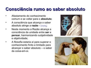Consciência rumo ao saber absoluto
•   Afastamento do conhecimento
    comum e se voltar para o absoluto;
•   A consciência que alcança o saber
    absoluto atinge a razão - λογος;
•   Neste momento a Razão alcança a
    consciência da unidade entre ser e
    pensar, harmonizando subjetividade
    e objetividade;
•   A filosofia estaria aí para superar o
    conhecimento finito e limitado para
    alcançar o saber absoluto – o saber
    da coisa-em-si.
 