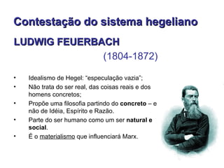 Contestação do sistema hegeliano
LUDWIG FEUERBACH
              (1804-1872)

•   Idealismo de Hegel: “especulação vazia”;
•   Não trata do ser real, das coisas reais e dos
    homens concretos;
•   Propõe uma filosofia partindo do concreto – e
    não de Idéia, Espírito e Razão.
•   Parte do ser humano como um ser natural e
    social.
•   É o materialismo que influenciará Marx.
 
