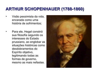 ARTHUR SCHOPENHAUER (1788-1860)
•   Visão pessimista da vida,
    encarada como uma
    história de sofrimentos;

•   Para ele, Hegel constrói
    sua filosofia segundo os
    interesses do Estado
    prussiano, ao englobar as
    situações históricas como
    desdobramentos do
    Espírito objetivo,
    legitimando todas as
    formas de governo,
    mesmo as mais nefastas.
 