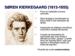 SØREN KIERKEGAARD (1813-1855)
             •     Foco na realidade humana
                   concreta;

             •     Obra teológica centralizada na
                   ética cristã e nas instruções da
                   Igreja;

             •     Inspiração em diálogos socráticos
                   na forma e método de escrita;

             •     A tarefa da descoberta do
                   significado das suas obras é
                   deixada ao leitor, porque "a tarefa
                   deve ser tornada difícil, visto que
                   apenas a dificuldade inspira os
                   nobre de espírito";

                 Filosofia de cunho existencialista.
 