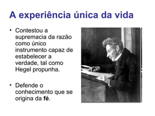 A experiência única da vida
• Contestou a
  supremacia da razão
  como único
  instrumento capaz de
  estabelecer a
  verdade, tal como
  Hegel propunha.

• Defende o
  conhecimento que se
  origina da fé.
 