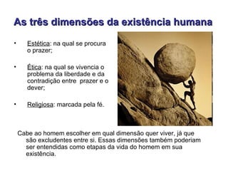 As três dimensões da existência humana
•      Estética: na qual se procura
       o prazer;

•      Ética: na qual se vivencia o
       problema da liberdade e da
       contradição entre prazer e o
       dever;

•      Religiosa: marcada pela fé.



    Cabe ao homem escolher em qual dimensão quer viver, já que
      são excludentes entre si. Essas dimensões também poderiam
      ser entendidas como etapas da vida do homem em sua
      existência.
 