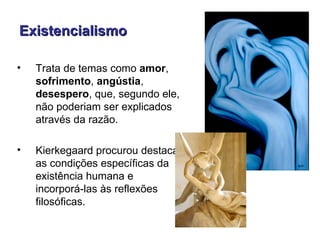 Existencialismo

•   Trata de temas como amor,
    sofrimento, angústia,
    desespero, que, segundo ele,
    não poderiam ser explicados
    através da razão.

•   Kierkegaard procurou destacar
    as condições específicas da
    existência humana e
    incorporá-las às reflexões
    filosóficas.
 