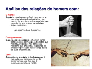 Análise das relações do homem com:
O mundo:
Angústia: sentimento profundo que temos ao
    perceber a instabilidade de viver num
    mundo de acontecimentos possíveis, sem
    garantia de que nossas expectativas
    sejam realizadas.

         No possível, tudo é possível.


Consigo mesmo:
Inquietação e desespero: o homem nunca
     está satisfeito com as possibilidades que
     realizou, ou porque não conseguiu
     realizar o que pretendia, esgotando os
     limites do possível e fracassando diante
     de suas expectativas.

Deus:
Superação da angústia e do desespero: é
     marcada pelo paradoxo de ter de
     compreender pela fé o que é
     incompreensível pela razão.
 