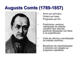 Auguste Comte (1789-1857)
              •   Amor por princípio,
                  Ordem por base,
                  Progresso por fim.

              •   Positivismo: extrema
                  valorização do método
                  científico das ciências
                  positivas (baseadas nos fatos
                  e na experiência);

              •   Culto da ciência e sacralização
                  do método científico;

              •   Benefícios da industrialização
                  e otimismo em relação ao
                  progresso capitalista;
 