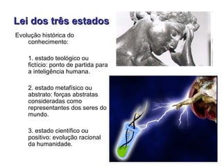 Lei dos três estados
Evolução histórica do
    conhecimento:

    1. estado teológico ou
    fictício: ponto de partida para
    a inteligência humana.

    2. estado metafísico ou
    abstrato: forças abstratas
    consideradas como
    representantes dos seres do
    mundo.

    3. estado científico ou
    positivo: evolução racional
    da humanidade.
 
