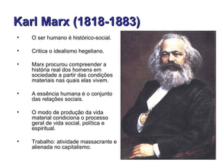 Karl Marx (1818-1883)
•   O ser humano é histórico-social.

•   Critica o idealismo hegeliano.

•   Marx procurou compreender a
    história real dos homens em
    sociedade a partir das condições
    materiais nas quais elas vivem.

•   A essência humana é o conjunto
    das relações sociais.

•   O modo de produção da vida
    material condiciona o processo
    geral de vida social, política e
    espiritual.

•   Trabalho: atividade massacrante e
    alienada no capitalismo.
 
