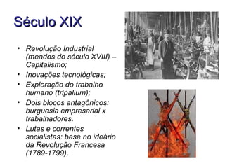 Século XIX
• Revolução Industrial
  (meados do século XVIII) –
  Capitalismo;
• Inovações tecnológicas;
• Exploração do trabalho
  humano (tripalium);
• Dois blocos antagônicos:
  burguesia empresarial x
  trabalhadores.
• Lutas e correntes
  socialistas: base no ideário
  da Revolução Francesa
  (1789-1799).
 