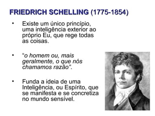 FRIEDRICH SCHELLING (1775-1854)
•   Existe um único princípio,
    uma inteligência exterior ao
    próprio Eu, que rege todas
    as coisas.

•   “o homem ou, mais
    geralmente, o que nós
    chamamos razão”.

•   Funda a ideia de uma
    Inteligência, ou Espírito, que
    se manifesta e se concretiza
    no mundo sensível.
 