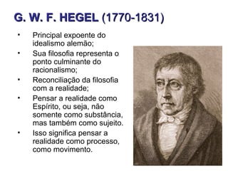 G. W. F. HEGEL (1770-1831)
•   Principal expoente do
    idealismo alemão;
•   Sua filosofia representa o
    ponto culminante do
    racionalismo;
•   Reconciliação da filosofia
    com a realidade;
•   Pensar a realidade como
    Espírito, ou seja, não
    somente como substância,
    mas também como sujeito.
•   Isso significa pensar a
    realidade como processo,
    como movimento.
 