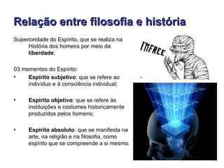 Relação entre filosofia e história
Superioridade do Espírito, que se realiza na
     História dos homens por meio da
     liberdade;

03 momentos do Espírito:
•    Espírito subjetivo: que se refere ao
     indivíduo e à consciência individual;

•     Espírito objetivo: que se refere às
      instituições e costumes historicamente
      produzidos pelos homens;

•     Espírito absoluto: que se manifesta na
      arte, na religião e na filosofia, como
      espírito que se compreende a si mesmo.
 
