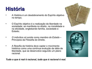 História
•    A História é um desdobramento do Espírito objetivo
     no tempo;

•    O Espírito objetivo é a realização da liberdade na
     sociedade: se manifesta no direito, na moralidade e
     na eticidade, englobando família, sociedade e
     Estado;

•    O indivíduo só existe como membro do Estado –
     Princípios da Filosofia do Direito.

•    A filosofia da história deve captar o movimento
     histórico como uma contínua evolução da idéia de
     liberdade, que se desenvolve segundo um plano
     racional.

Tudo o que é real é racional, tudo que é racional é real.
 
