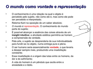 O mundo como vontade e representação
•   O conhecimento é uma relação na qual o objeto é
    percebido pelo sujeito, não como ele é, mas como ele pode
    ser percebido e interpretado;
•   Retoma Kant na oposição de um saber absoluto;
•   O mundo é representação. O conhecimento do mundo
    parte do sujeito;
•   É possível alcançar a essência das coisas através de um
    insight intuitivo: a atividade estética permitiria ao homem
    a compreensão da verdade.
•   Pela arte, o sujeito se desprenderia de sua individualidade
    para fundir-se no objeto, numa entrega pura e plena.
•   O ser humano seria essencialmente vontade, o que levaria
    a desejar sempre mais, produzindo uma insatisfação
    constante;
•   Essa insatisfação é a origem das lutas entre os homens, da
    dor e do sofrimento;
•   A vida do homem é um pêndulo que oscila entre a
    ansiedade e o tédio.
 
