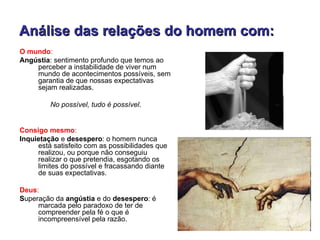 Análise das relações do homem com:
O mundo:
Angústia: sentimento profundo que temos ao
    perceber a instabilidade de viver num
    mundo de acontecimentos possíveis, sem
    garantia de que nossas expectativas
    sejam realizadas.

         No possível, tudo é possível.


Consigo mesmo:
Inquietação e desespero: o homem nunca
     está satisfeito com as possibilidades que
     realizou, ou porque não conseguiu
     realizar o que pretendia, esgotando os
     limites do possível e fracassando diante
     de suas expectativas.

Deus:
Superação da angústia e do desespero: é
     marcada pelo paradoxo de ter de
     compreender pela fé o que é
     incompreensível pela razão.
 