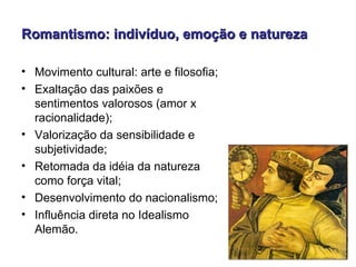 Romantismo: indivíduo, emoção e natureza

• Movimento cultural: arte e filosofia;
• Exaltação das paixões e
  sentimentos valorosos (amor x
  racionalidade);
• Valorização da sensibilidade e
  subjetividade;
• Retomada da idéia da natureza
  como força vital;
• Desenvolvimento do nacionalismo;
• Influência direta no Idealismo
  Alemão.
 