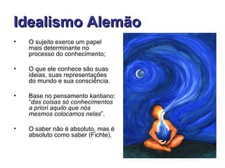 Idealismo Alemão
•   O sujeito exerce um papel
    mais determinante no
    processo do conhecimento;

•   O que ele conhece são suas
    ideias, suas representações
    do mundo e sua consciência.

•   Base no pensamento kantiano:
    “das coisas só conhecimentos
    a priori aquilo que nós
    mesmos colocamos nelas”.

•   O saber não é absoluto, mas é
    absoluto como saber (Fichte).
 