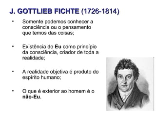 J. GOTTLIEB FICHTE (1726-1814)
•   Somente podemos conhecer a
    consciência ou o pensamento
    que temos das coisas;

•   Existência do Eu como princípio
    da consciência, criador de toda a
    realidade;

•   A realidade objetiva é produto do
    espírito humano;

•   O que é exterior ao homem é o
    não-Eu.
 