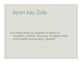 Ayon kay Zola



    Si Padre Botod ay patabain na baboy na
     kumakain, umiinom, natutulog, at walang iniisip
     kundi isatisfy ang kanyang “appetite”
 