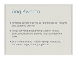 Ang Kwento

    lumabas si Padre Botod sa “parish house” kasama
     ang babaeng umiiyak


    ito ay kanyang dinadamayan, ngunit ito ayy
     sumusunod lamang sa utos ng prayle dahil sa
     takot


    sinusundan sila ng maraming mga kabataang
     babae na magagara ang mga suot
 