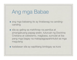 Ang mga Babae

    ang mga babaeng ito ay tinatawag na canding-
     canding


    sila ay galing sa mahihirap na pamilya at
     pinangakuang papag-aralin, tuturuan ng Doctrina
     Cristiana at catesismo, magbasa, sumulat at iba
     pang mga bagay na makapagpapahintulot sa mga
     magulang


    kadalasan sila ay sapilitang binibigay sa kura
 