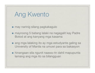 Ang Kwento

    may narinig silang pagkakagulo


    mayroong 5 batang lalaki na nagagalit kay Padre
     Botod at ang kanyang mga kasama


    ang mga lalaking ito ay mga estudyante galing sa
     University of Manila na umuwi para sa bakasyon


    hinangaan sila ngunit naawa rin dahil mapupunta
     lamang ang mga ito sa bilangguan
 