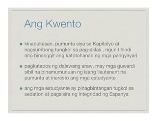 Ang Kwento 


    kinabukasan, pumunta siya sa Kapitolyo at
     nagsumbong tungkol sa pag-aklas , ngunit hindi
     nito binanggit ang katotohanan ng mga pangyayari


    pagkatapos ng dalawang araw, may mga guwardi
     sibil na pinamumunuan ng isang lieutenant na
     pumunta at inaresto ang mga estudyante


    ang mga estudyante ay pinagbintangan tugkol sa
     sedation at pagsisira ng integridad ng Espanya
 