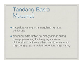 Tandang Basio
     Macunat

    nagpakaawa ang mga magulang ng mga
     binilanggo


    sinabi ni Padre Botod na pinagsabihan silang
     huwag ipaaral ang kanilang mga anak sa
     Unibersidad dahil wala silang natututunan kundi
     mga pangagago at walang kwentang mga bagay
 