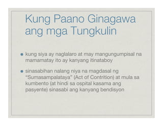 Kung Paano Ginagawa
     ang mga Tungkulin

    kung siya ay naglalaro at may mangungumpisal na
     mamamatay ito ay kanyang itinataboy


    sinasabihan nalang niya na magdasal ng
     “Sumasampalataya” (Act of Contrition) at mula sa
     kumbento (at hindi sa ospital kasama ang
     pasyente) sinasabi ang kanyang bendisyon
 