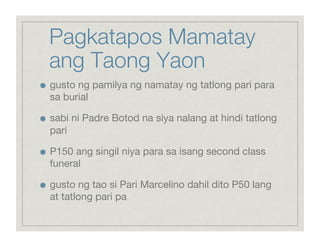 Pagkatapos Mamatay
     ang Taong Yaon

    gusto ng pamilya ng namatay ng tatlong pari para
     sa burial


    sabi ni Padre Botod na siya nalang at hindi tatlong
     pari


    P150 ang singil niya para sa isang second class
     funeral


    gusto ng tao si Pari Marcelino dahil dito P50 lang
     at tatlong pari pa
 