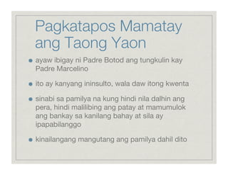 Pagkatapos Mamatay
     ang Taong Yaon

    ayaw ibigay ni Padre Botod ang tungkulin kay
     Padre Marcelino


    ito ay kanyang ininsulto, wala daw itong kwenta


    sinabi sa pamilya na kung hindi nila dalhin ang
     pera, hindi malilibing ang patay at mamumulok
     ang bankay sa kanilang bahay at sila ay
     ipapabilanggo


    kinailangang mangutang ang pamilya dahil dito
 