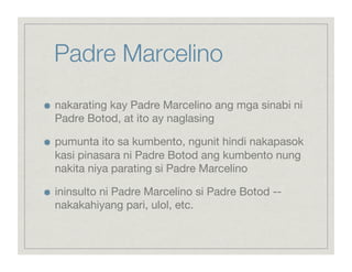 Padre Marcelino

    nakarating kay Padre Marcelino ang mga sinabi ni
     Padre Botod, at ito ay naglasing


    pumunta ito sa kumbento, ngunit hindi nakapasok
     kasi pinasara ni Padre Botod ang kumbento nung
     nakita niya parating si Padre Marcelino


    ininsulto ni Padre Marcelino si Padre Botod --
     nakakahiyang pari, ulol, etc.
 