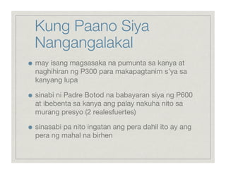 Kung Paano Siya
     Nangangalakal

    may isang magsasaka na pumunta sa kanya at
     naghihiran ng P300 para makapagtanim s’ya sa
     kanyang lupa


    sinabi ni Padre Botod na babayaran siya ng P600
     at ibebenta sa kanya ang palay nakuha nito sa
     murang presyo (2 realesfuertes)


    sinasabi pa nito ingatan ang pera dahil ito ay ang
     pera ng mahal na birhen
 