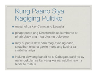 Kung Paano Siya
     Nagiging Pulitiko

    masahol pa kay Canovas o Lagasta


    pinapapunta ang Directorcillo sa kumbento at
     pinabibigay ang mga utos ng gobyerno


    may pupunta daw para mag-ayos ng daan,
     sinabihan niya na gawin muna ang kusina sa
     simbahan niya


    ikulung daw ang bandit na si Cabugao, dahil ito ay
     nanunugkulan sa kanyang kusina, sabihin raw na
     hindi ito mahuli
 