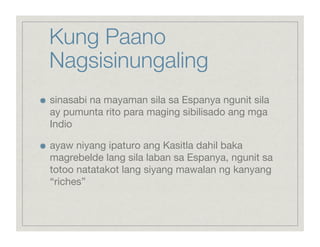 Kung Paano
     Nagsisinungaling

    sinasabi na mayaman sila sa Espanya ngunit sila
     ay pumunta rito para maging sibilisado ang mga
     Indio


    ayaw niyang ipaturo ang Kasitla dahil baka
     magrebelde lang sila laban sa Espanya, ngunit sa
     totoo natatakot lang siyang mawalan ng kanyang
     “riches”
 