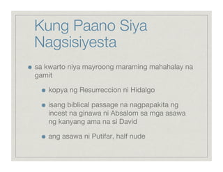 Kung Paano Siya
     Nagsisiyesta

    sa kwarto niya mayroong maraming mahahalay na
     gamit

       
    kopya ng Resurreccion ni Hidalgo

       
    isang biblical passage na nagpapakita ng
            incest na ginawa ni Absalom sa mga asawa
            ng kanyang ama na si David

       
    ang asawa ni Putifar, half nude
 