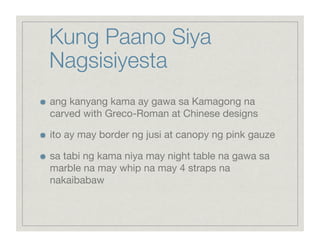 Kung Paano Siya
     Nagsisiyesta

    ang kanyang kama ay gawa sa Kamagong na
     carved with Greco-Roman at Chinese designs


    ito ay may border ng jusi at canopy ng pink gauze


    sa tabi ng kama niya may night table na gawa sa
     marble na may whip na may 4 straps na
     nakaibabaw
 