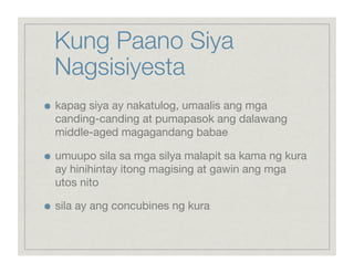 Kung Paano Siya
     Nagsisiyesta

    kapag siya ay nakatulog, umaalis ang mga
     canding-canding at pumapasok ang dalawang
     middle-aged magagandang babae


    umuupo sila sa mga silya malapit sa kama ng kura
     ay hinihintay itong magising at gawin ang mga
     utos nito


    sila ay ang concubines ng kura
 