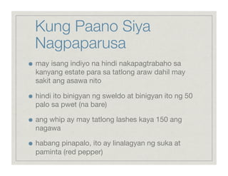 Kung Paano Siya
     Nagpaparusa

    may isang indiyo na hindi nakapagtrabaho sa
     kanyang estate para sa tatlong araw dahil may
     sakit ang asawa nito


    hindi ito binigyan ng sweldo at binigyan ito ng 50
     palo sa pwet (na bare)


    ang whip ay may tatlong lashes kaya 150 ang
     nagawa


    habang pinapalo, ito ay linalagyan ng suka at
     paminta (red pepper)
 