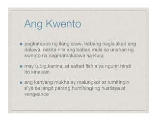 Ang Kwento

    pagkatapos ng ilang araw, habang naglalakad ang
     dalawa, nakita nila ang babae mula sa unahan ng
     kwento na nagmamakaawa sa Kura


    may tubig,kanina, at salted ﬁsh s’ya ngunit hindi
     ito kinakain


    ang kanyang mukha ay malungkot at tumitingin
     s’ya sa langit parang humihingi ng hustisya at
     vengeance 
 